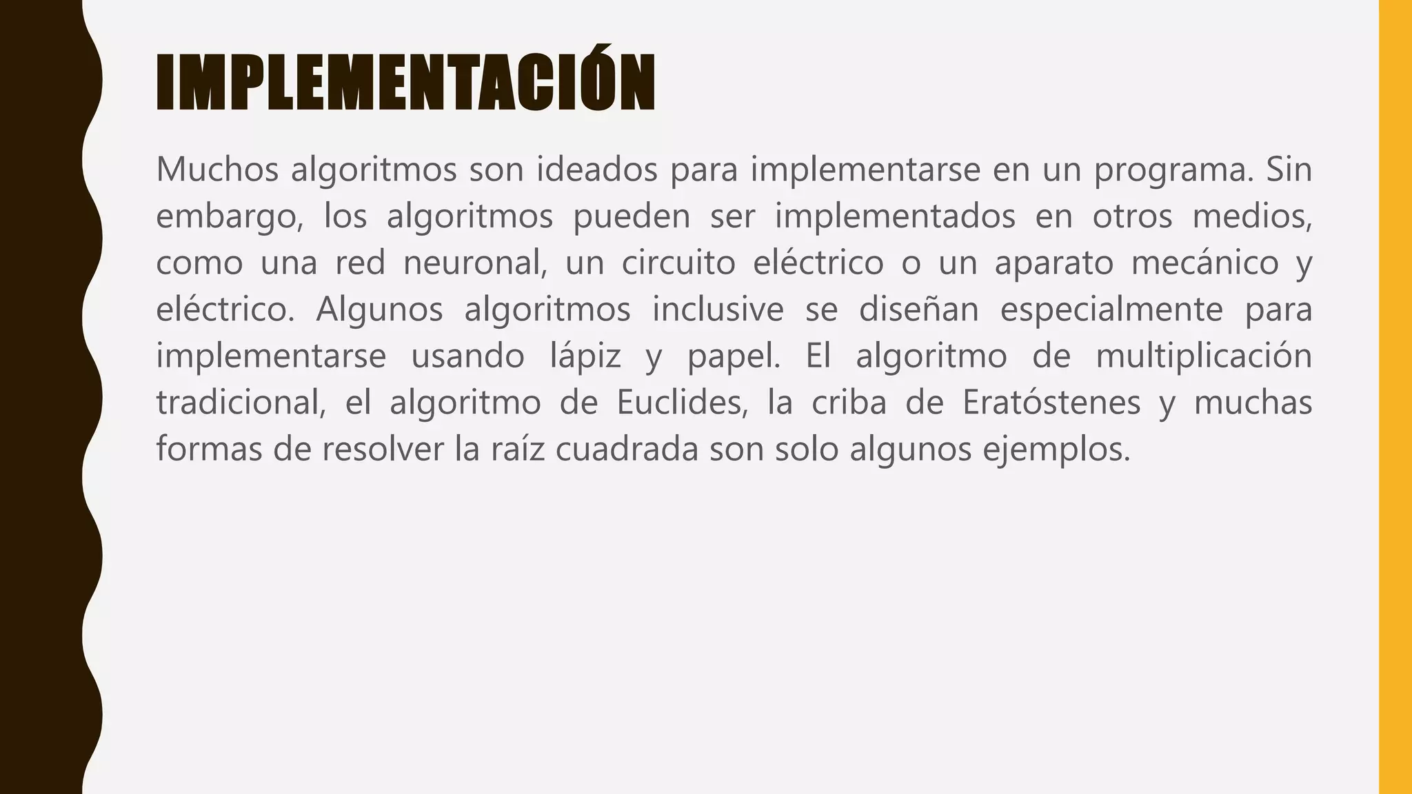 IMPLEMENTACIÓN
Muchos algoritmos son ideados para implementarse en un programa. Sin
embargo, los algoritmos pueden ser implementados en otros medios,
como una red neuronal, un circuito eléctrico o un aparato mecánico y
eléctrico. Algunos algoritmos inclusive se diseñan especialmente para
implementarse usando lápiz y papel. El algoritmo de multiplicación
tradicional, el algoritmo de Euclides, la criba de Eratóstenes y muchas
formas de resolver la raíz cuadrada son solo algunos ejemplos.
 
