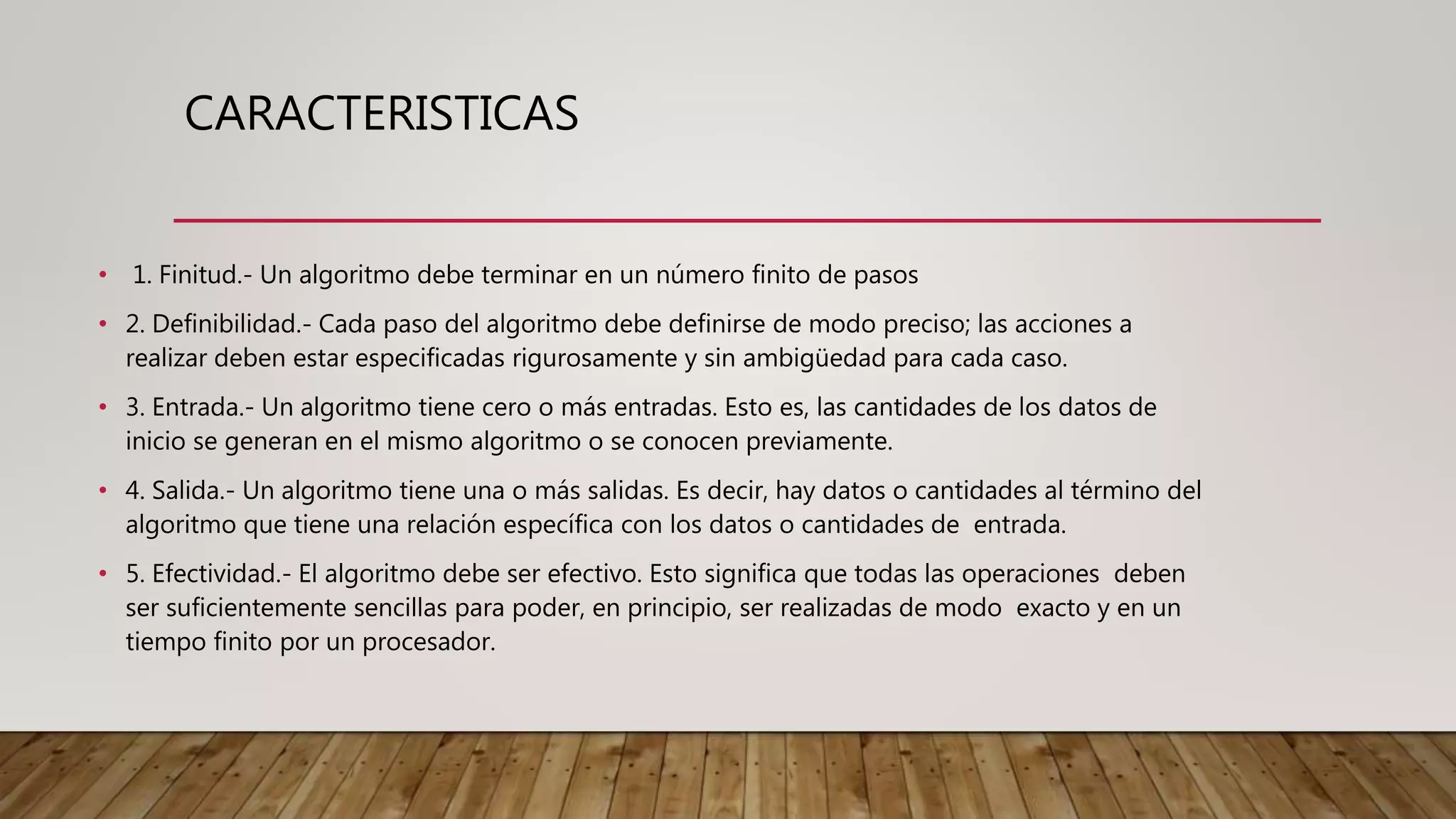 CARACTERISTICAS
• 1. Finitud.- Un algoritmo debe terminar en un número finito de pasos
• 2. Definibilidad.- Cada paso del algoritmo debe definirse de modo preciso; las acciones a
realizar deben estar especificadas rigurosamente y sin ambigüedad para cada caso.
• 3. Entrada.- Un algoritmo tiene cero o más entradas. Esto es, las cantidades de los datos de
inicio se generan en el mismo algoritmo o se conocen previamente.
• 4. Salida.- Un algoritmo tiene una o más salidas. Es decir, hay datos o cantidades al término del
algoritmo que tiene una relación específica con los datos o cantidades de entrada.
• 5. Efectividad.- El algoritmo debe ser efectivo. Esto significa que todas las operaciones deben
ser suficientemente sencillas para poder, en principio, ser realizadas de modo exacto y en un
tiempo finito por un procesador.
 