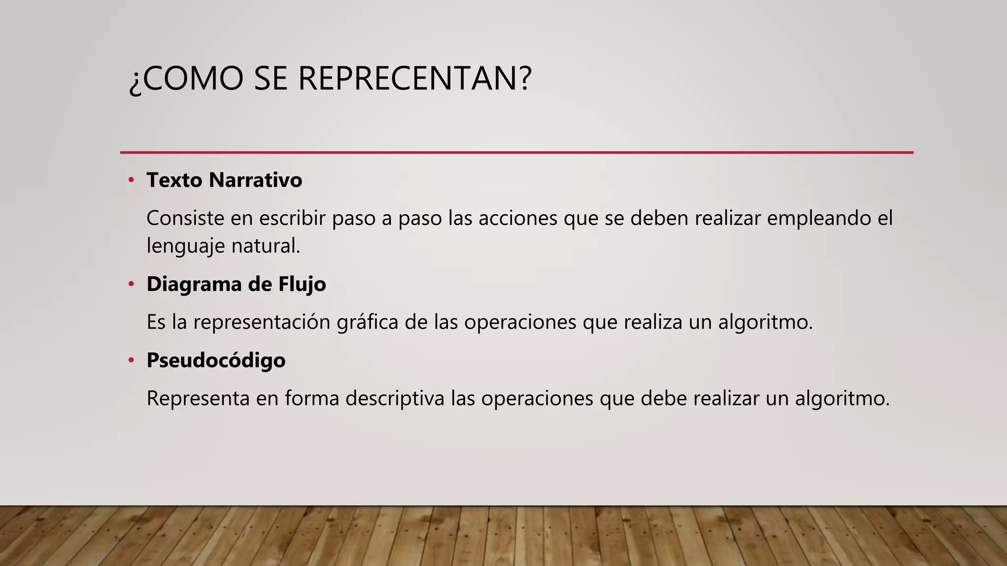 ¿COMO SE REPRECENTAN?
• Texto Narrativo
Consiste en escribir paso a paso las acciones que se deben realizar empleando el
lenguaje natural.
• Diagrama de Flujo
Es la representación gráfica de las operaciones que realiza un algoritmo.
• Pseudocódigo
Representa en forma descriptiva las operaciones que debe realizar un algoritmo.
 