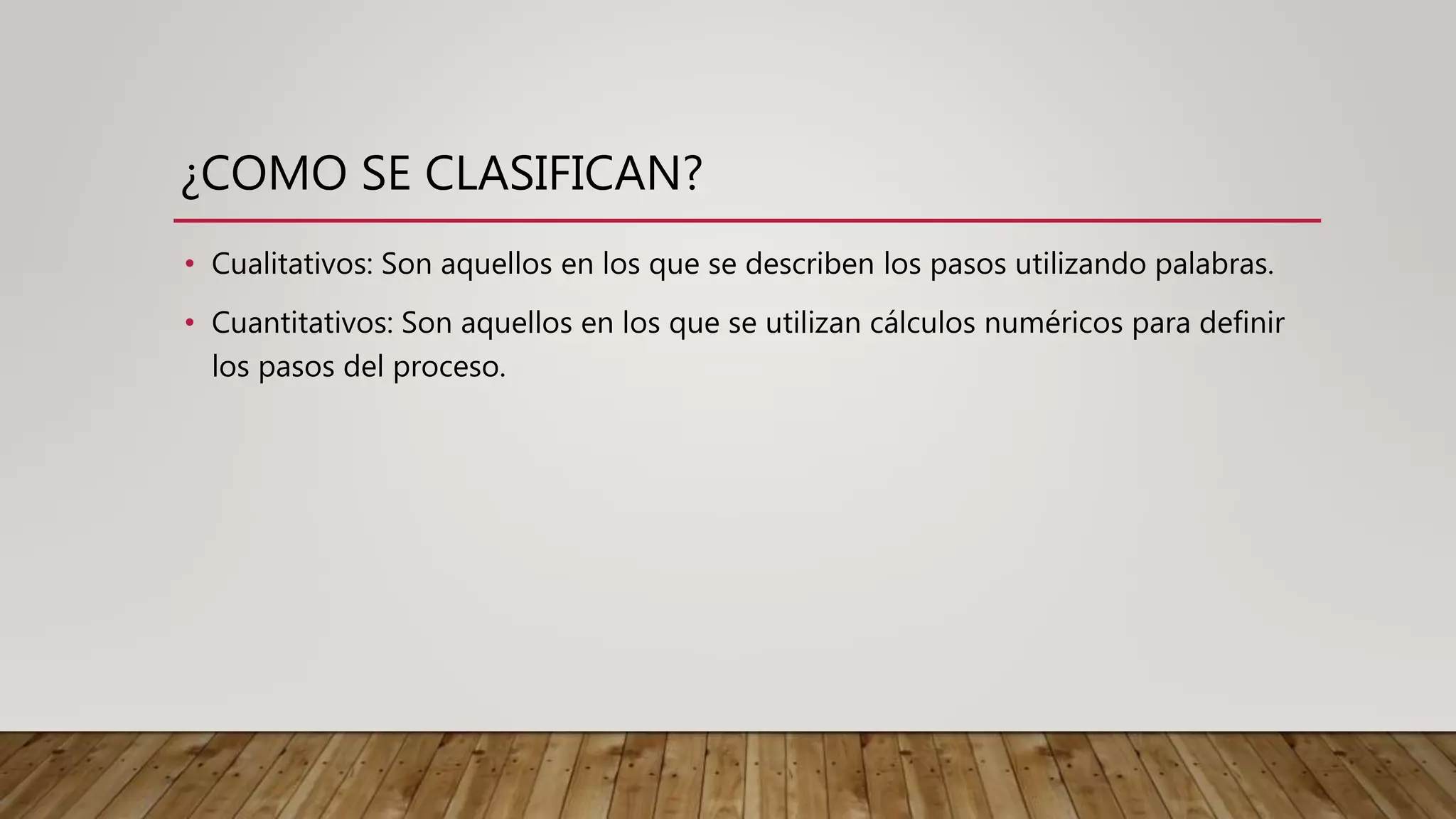 ¿COMO SE CLASIFICAN?
• Cualitativos: Son aquellos en los que se describen los pasos utilizando palabras.
• Cuantitativos: Son aquellos en los que se utilizan cálculos numéricos para definir
los pasos del proceso.
 