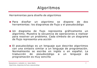 Algoritmos
7
Herramientas para diseño de algoritmos
■ Para diseñar un algoritmo se dispone de dos
herramientas: los diagramas de flujo y el pseudocódigo
■ Un diagrama de flujo representa gráficamente un
algoritmo. Muestra la secuencia de operaciones a realizar
para resolver un problema. Cada símbolo de un diagrama
de flujo representa una acción
■ El pseudocódigo es un lenguaje que describe algoritmos
con una sintaxis similar a un lenguaje de programación.
Normalmente se escribe en inglés o en español. La
traducción de pseudocódigo a un lenguaje de
programación es muy sencilla
Algoritmos, diagramas de flujo y pseudocódigo
Recopilacion y rediseño Lic. Jesús Abello
 