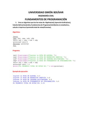 UNIVERSIDAD SIMÓN BOLÍVAR
INGENIERÍA CIVIL
FUNDAMENTOS DE PROGRAMACIÓN
1. Cree un algoritmo que lea las notas de: Algebra(nal),ExpresiónGráfica(nex),
Catedra Bolivariana(ncb) y fundamentosde Programación(nfp) de un estudiante y,
calcule e imprima el promediototal de notas(Pronotas).
Algoritmo:
Programa:
Ejemplode ejecución:
 