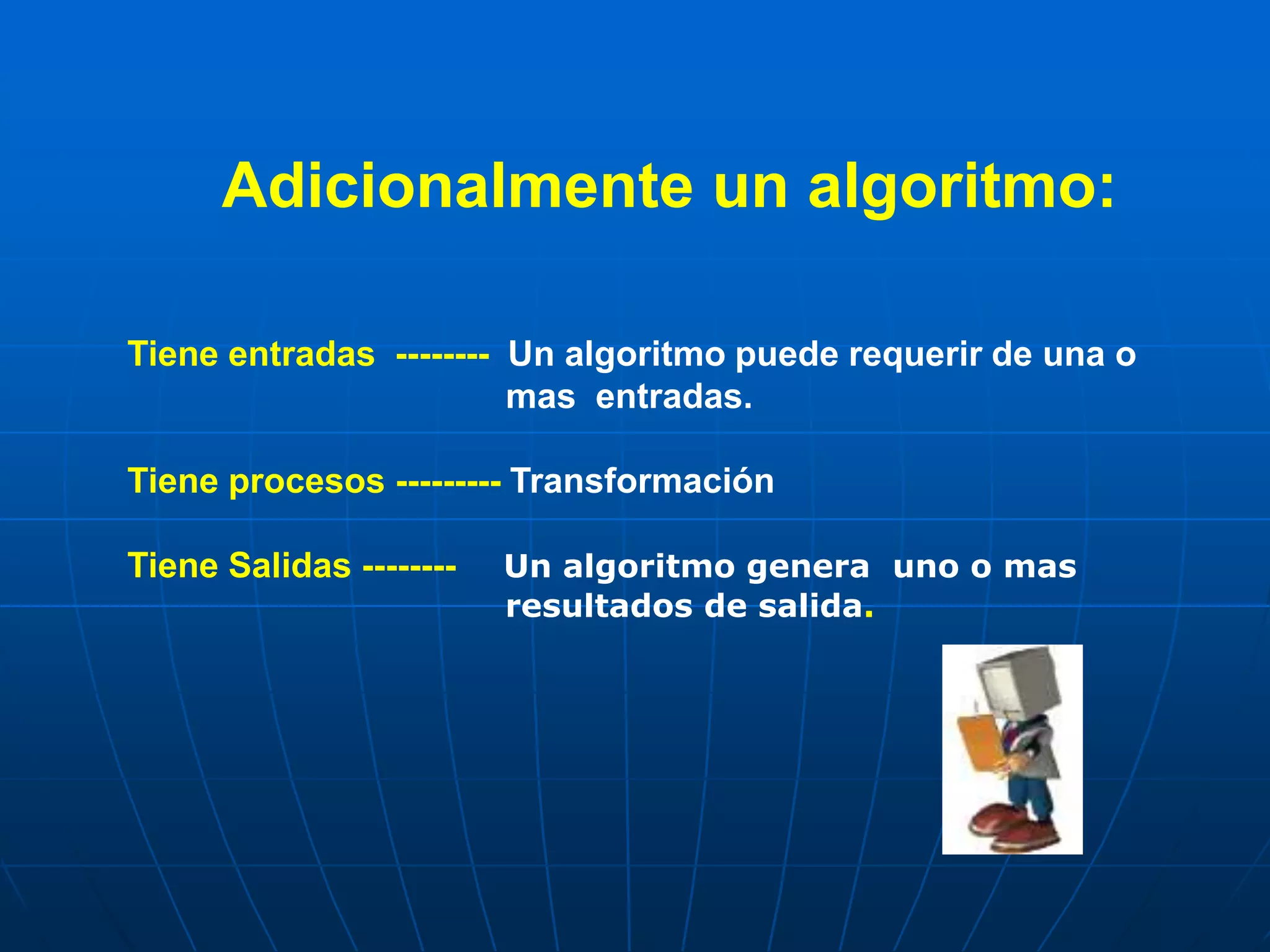 Adicionalmente un algoritmo:
Tiene entradas -------- Un algoritmo puede requerir de una o
mas entradas.
Tiene procesos --------- Transformación
Tiene Salidas -------- Un algoritmo genera uno o mas
resultados de salida.
 