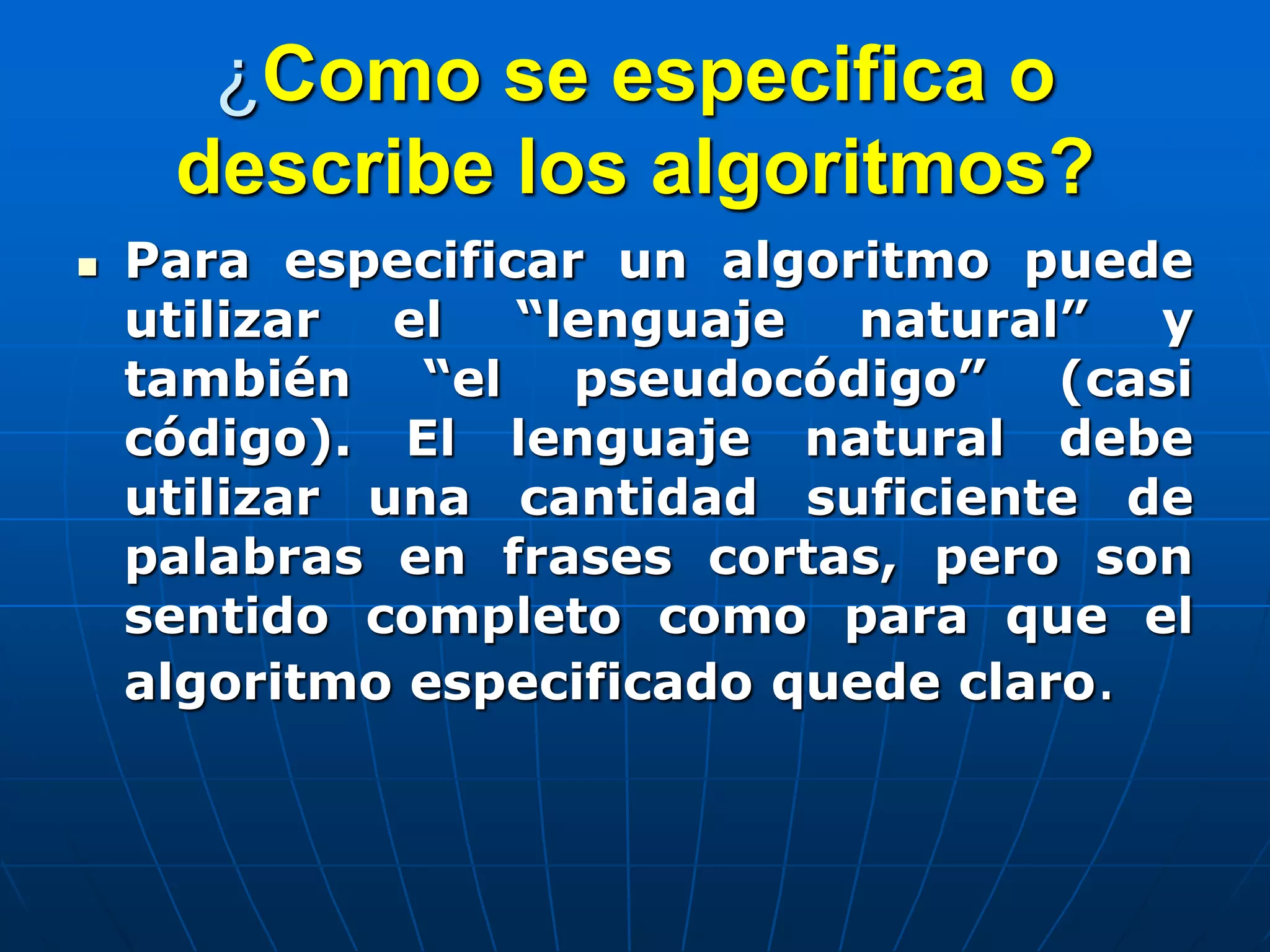 ¿Como se especifica o
describe los algoritmos?
 Para especificar un algoritmo puede
utilizar el “lenguaje natural” y
también “el pseudocódigo” (casi
código). El lenguaje natural debe
utilizar una cantidad suficiente de
palabras en frases cortas, pero son
sentido completo como para que el
algoritmo especificado quede claro.
 