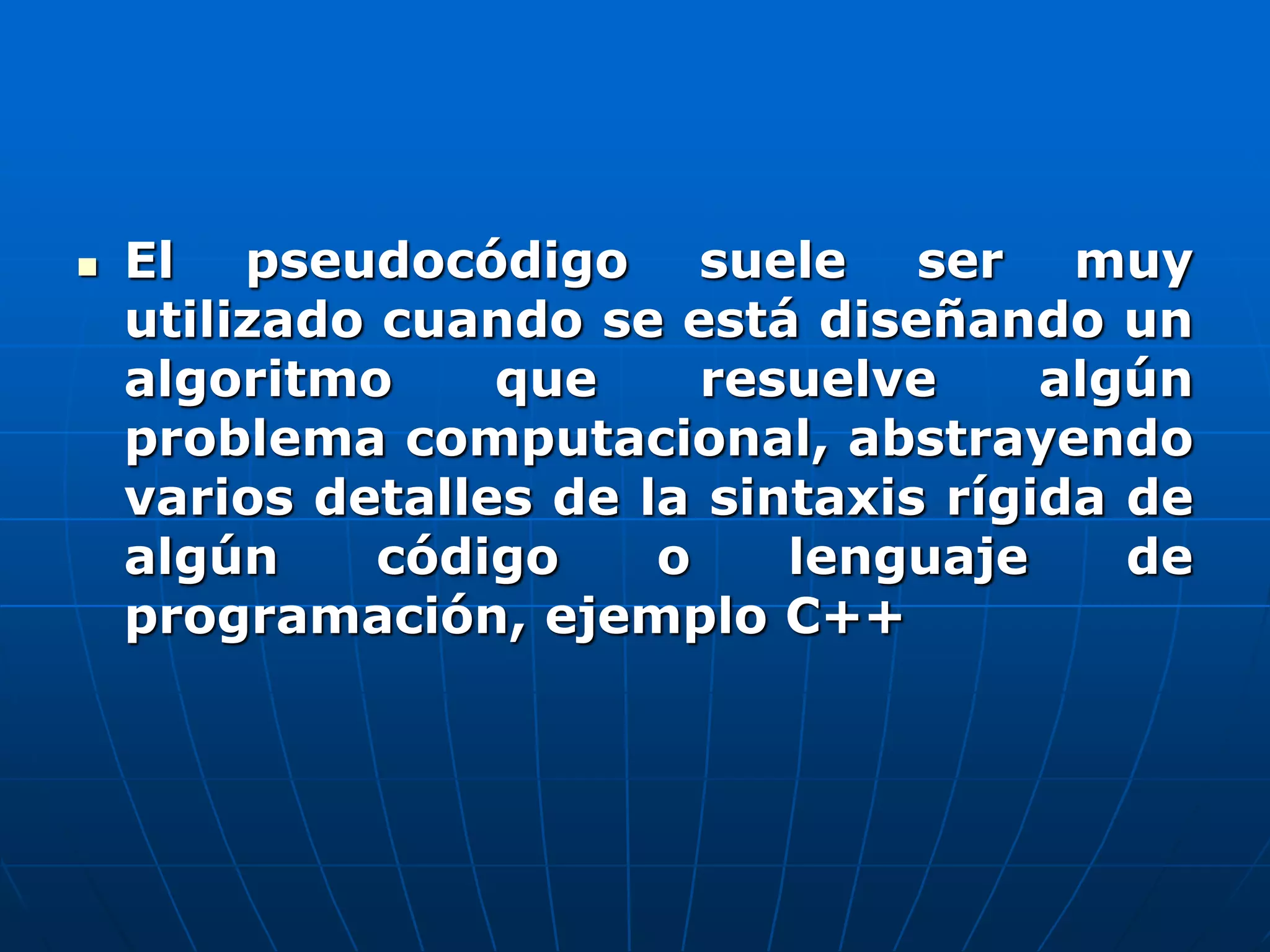  El pseudocódigo suele ser muy
utilizado cuando se está diseñando un
algoritmo que resuelve algún
problema computacional, abstrayendo
varios detalles de la sintaxis rígida de
algún código o lenguaje de
programación, ejemplo C++
 