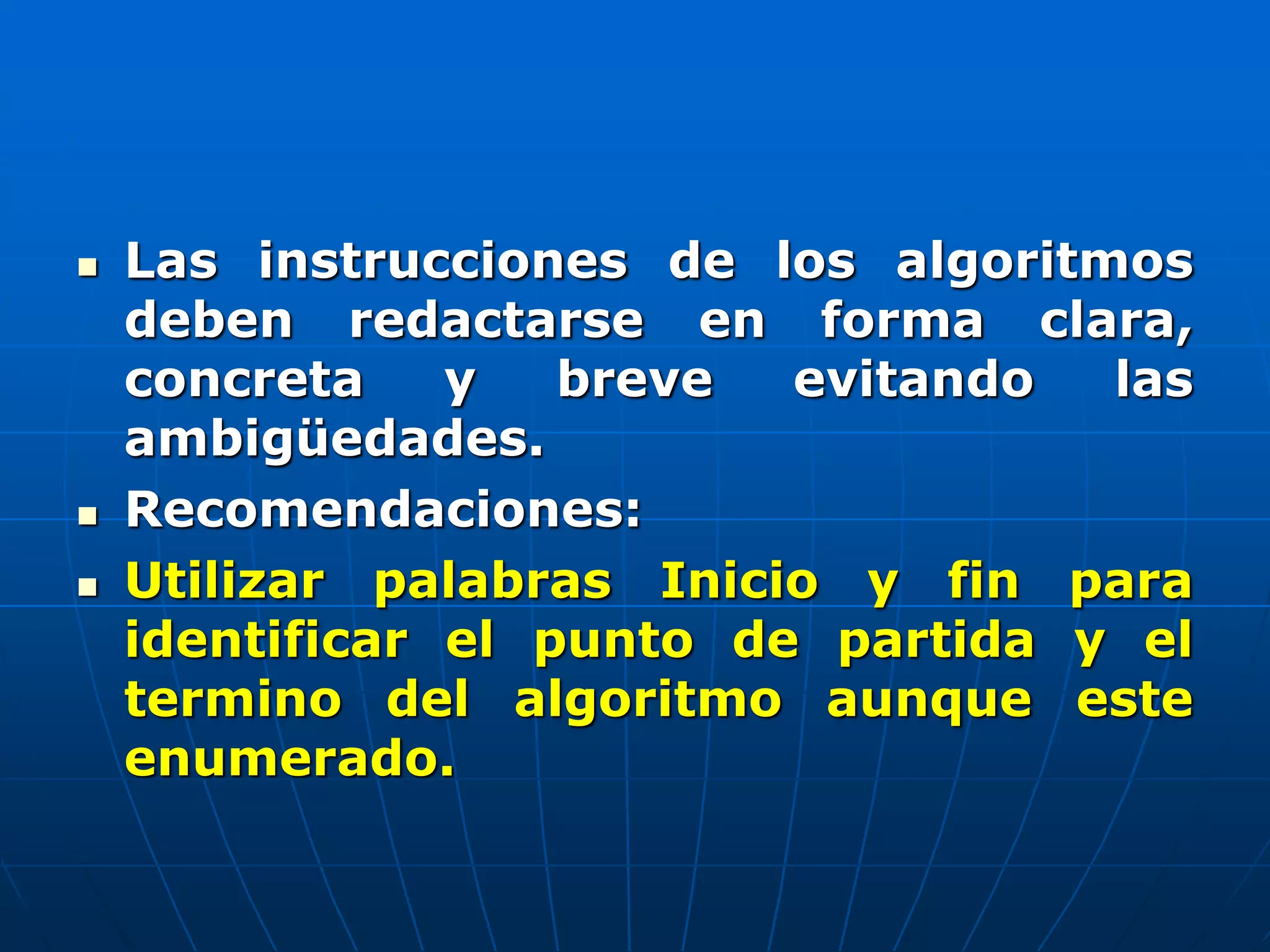  Las instrucciones de los algoritmos
deben redactarse en forma clara,
concreta y breve evitando las
ambigüedades.
 Recomendaciones:
 Utilizar palabras Inicio y fin para
identificar el punto de partida y el
termino del algoritmo aunque este
enumerado.
 