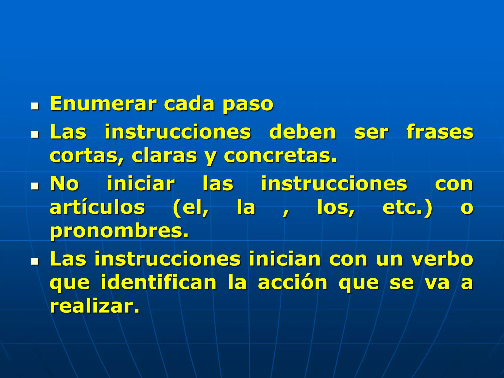  Enumerar cada paso
 Las instrucciones deben ser frases
cortas, claras y concretas.
 No iniciar las instrucciones con
artículos (el, la , los, etc.) o
pronombres.
 Las instrucciones inician con un verbo
que identifican la acción que se va a
realizar.
 