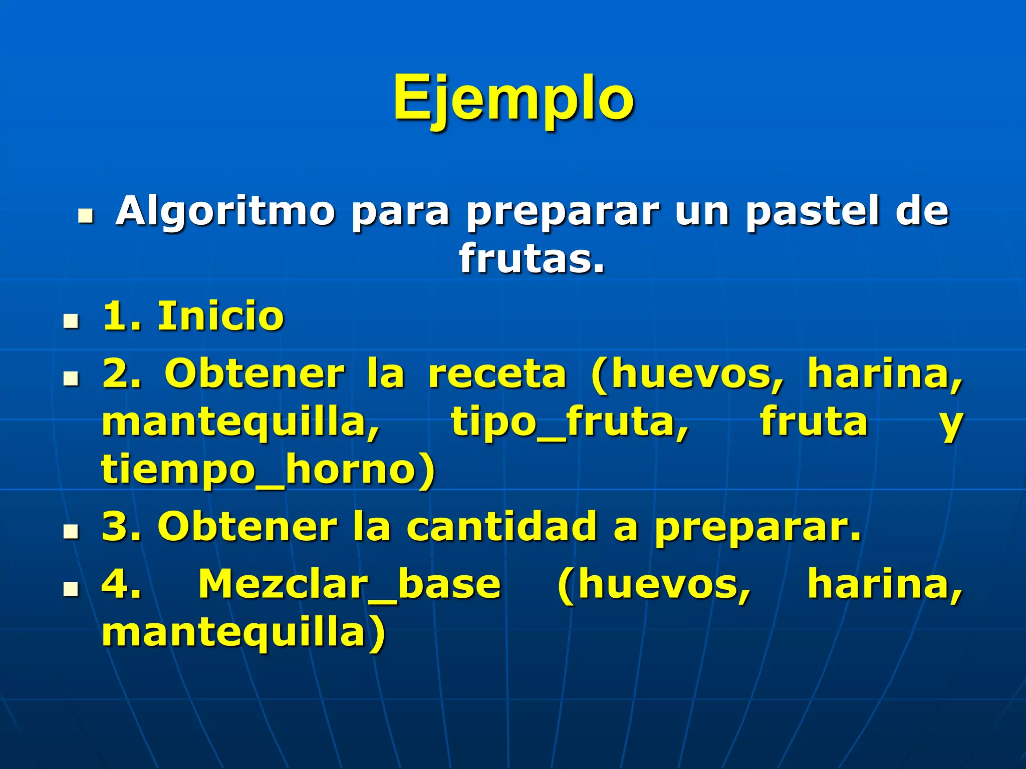 Ejemplo
 Algoritmo para preparar un pastel de
frutas.
 1. Inicio
 2. Obtener la receta (huevos, harina,
mantequilla, tipo_fruta, fruta y
tiempo_horno)
 3. Obtener la cantidad a preparar.
 4. Mezclar_base (huevos, harina,
mantequilla)
 