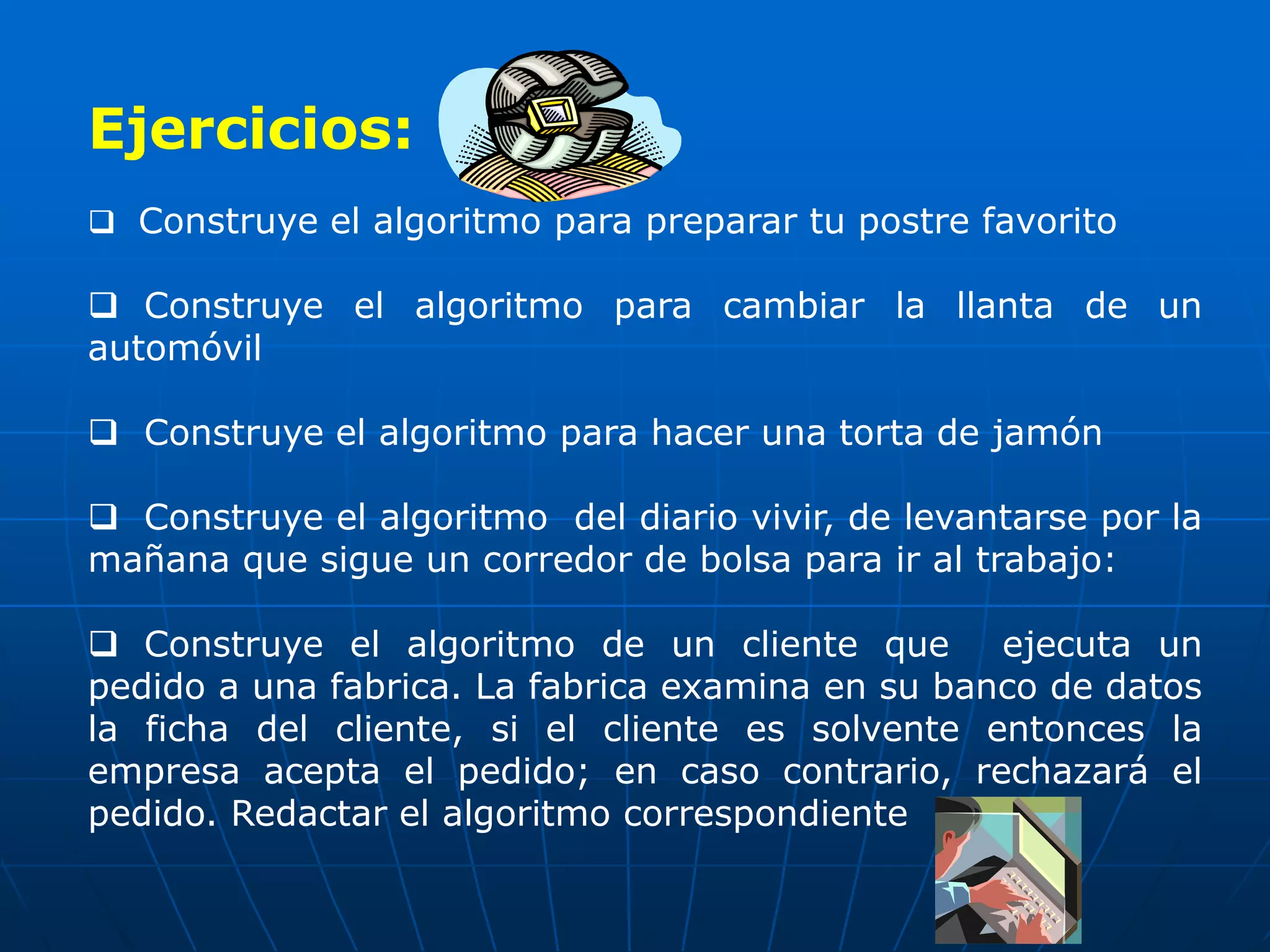 Ejercicios:
 Construye el algoritmo para preparar tu postre favorito
 Construye el algoritmo para cambiar la llanta de un
automóvil
 Construye el algoritmo para hacer una torta de jamón
 Construye el algoritmo del diario vivir, de levantarse por la
mañana que sigue un corredor de bolsa para ir al trabajo:
 Construye el algoritmo de un cliente que ejecuta un
pedido a una fabrica. La fabrica examina en su banco de datos
la ficha del cliente, si el cliente es solvente entonces la
empresa acepta el pedido; en caso contrario, rechazará el
pedido. Redactar el algoritmo correspondiente
 