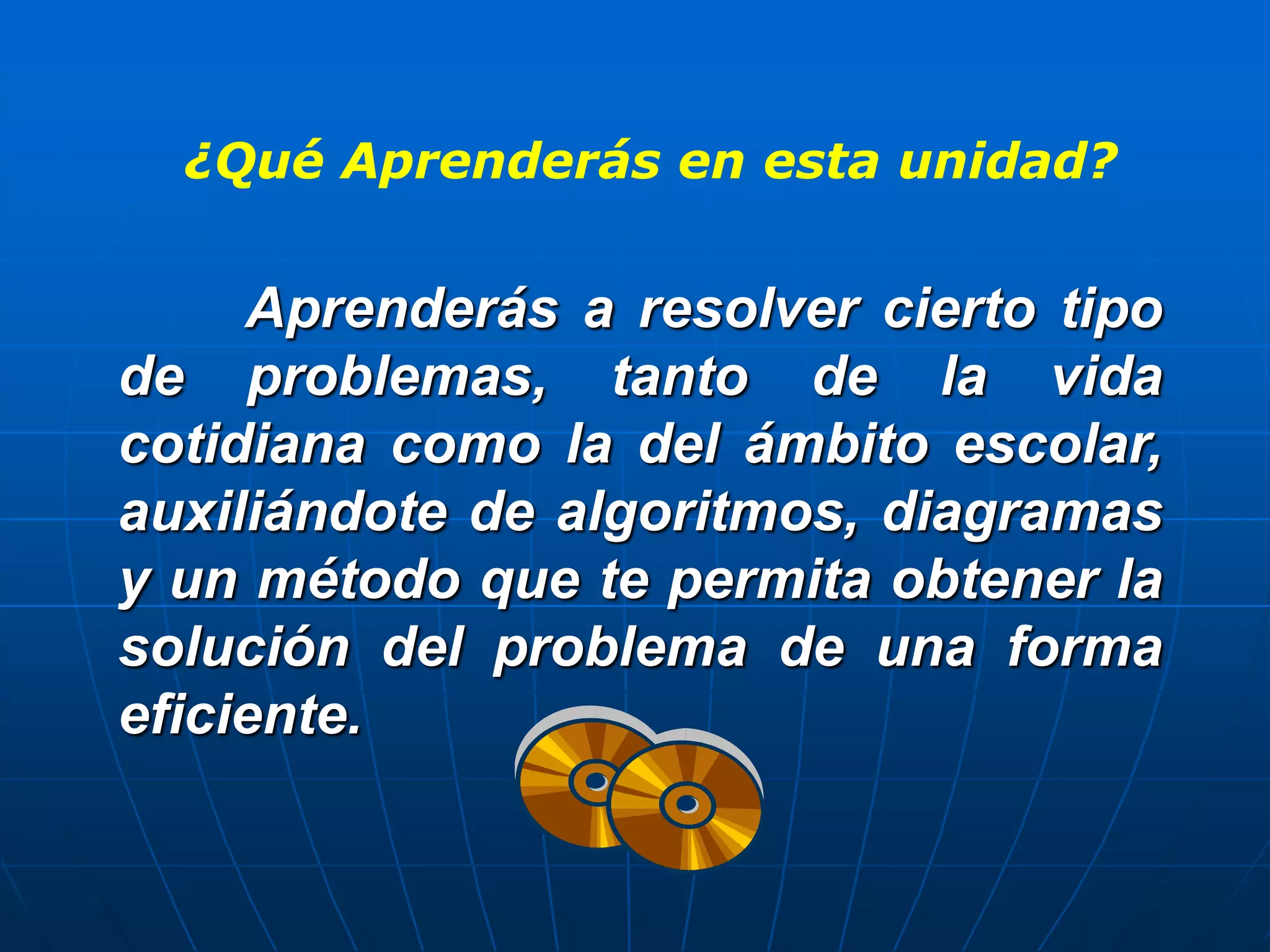 ¿Qué Aprenderás en esta unidad?
Aprenderás a resolver cierto tipo
de problemas, tanto de la vida
cotidiana como la del ámbito escolar,
auxiliándote de algoritmos, diagramas
y un método que te permita obtener la
solución del problema de una forma
eficiente.
 