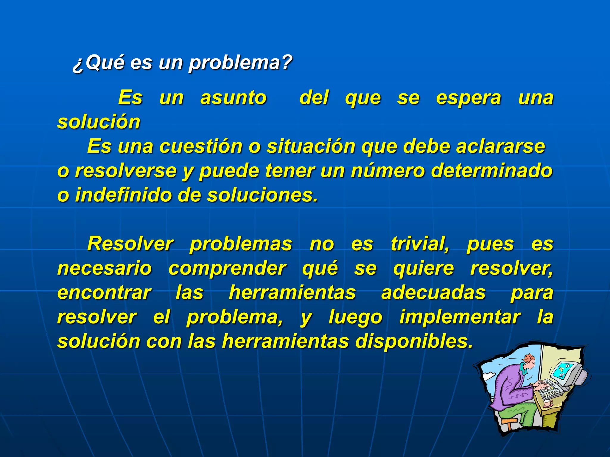 ¿Qué es un problema?
Es un asunto del que se espera una
solución
Es una cuestión o situación que debe aclararse
o resolverse y puede tener un número determinado
o indefinido de soluciones.
Resolver problemas no es trivial, pues es
necesario comprender qué se quiere resolver,
encontrar las herramientas adecuadas para
resolver el problema, y luego implementar la
solución con las herramientas disponibles.
 