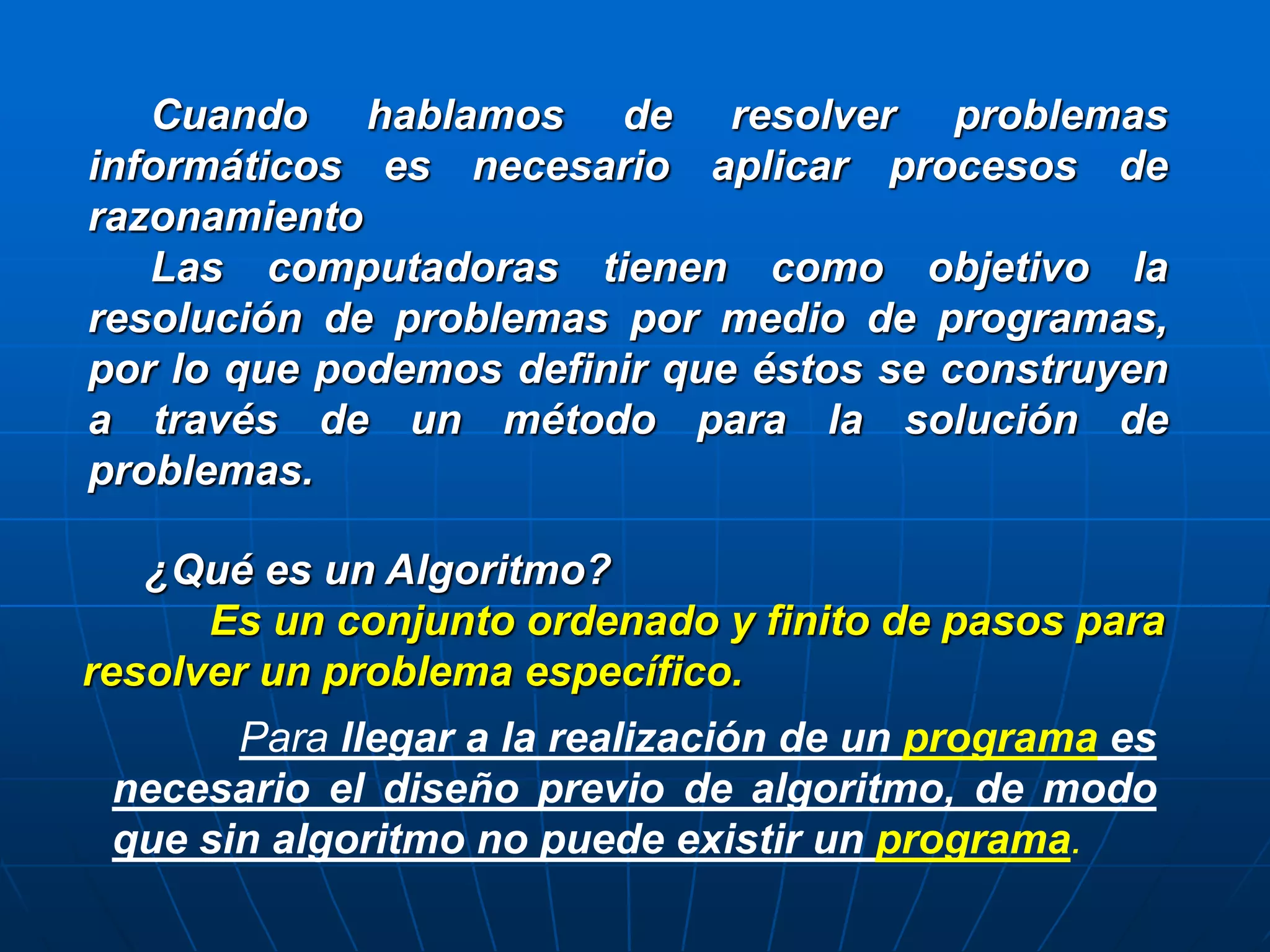 Cuando hablamos de resolver problemas
informáticos es necesario aplicar procesos de
razonamiento
Las computadoras tienen como objetivo la
resolución de problemas por medio de programas,
por lo que podemos definir que éstos se construyen
a través de un método para la solución de
problemas.
¿Qué es un Algoritmo?
Es un conjunto ordenado y finito de pasos para
resolver un problema específico.
Para llegar a la realización de un programa es
necesario el diseño previo de algoritmo, de modo
que sin algoritmo no puede existir un programa.
 