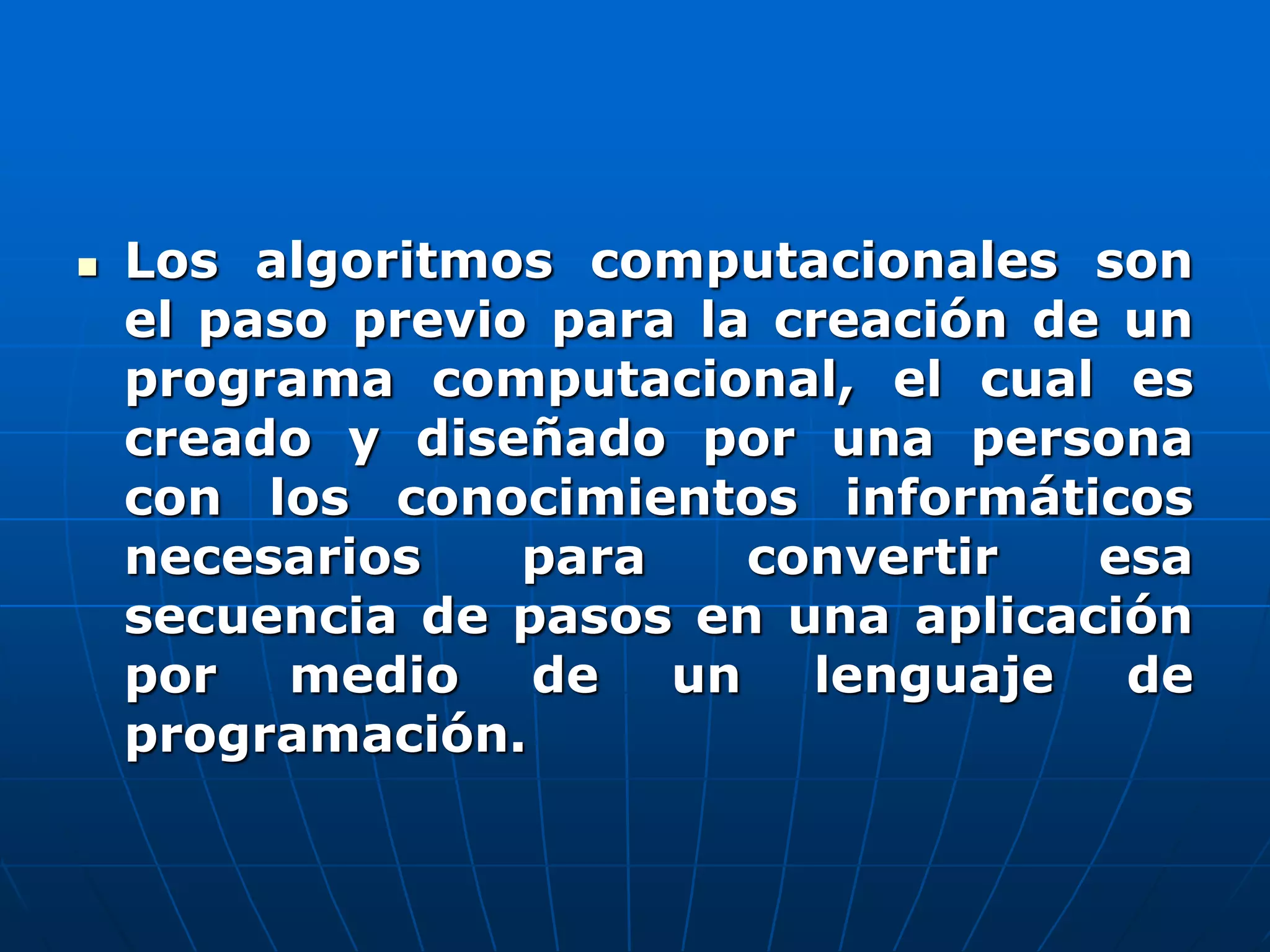  Los algoritmos computacionales son
el paso previo para la creación de un
programa computacional, el cual es
creado y diseñado por una persona
con los conocimientos informáticos
necesarios para convertir esa
secuencia de pasos en una aplicación
por medio de un lenguaje de
programación.
 