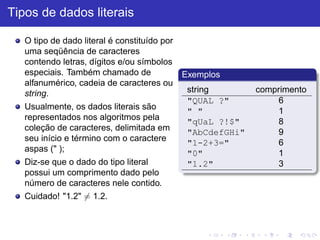 Tipos de dados literais
O tipo de dado literal é constituído por
uma seqüência de caracteres
contendo letras, dígitos e/ou símbolos
especiais. Também chamado de
alfanumérico, cadeia de caracteres ou
string.
Usualmente, os dados literais são
representados nos algoritmos pela
coleção de caracteres, delimitada em
seu início e término com o caractere
aspas (" );
Diz-se que o dado do tipo literal
possui um comprimento dado pelo
número de caracteres nele contido.
Cuidado! "1.2" 6= 1.2.
Exemplos
string comprimento
"QUAL ?" 6
" " 1
"qUaL ?!$" 8
"AbCdefGHi" 9
"1-2+3=" 6
"0" 1
"1.2" 3
 