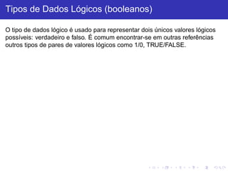 Tipos de Dados Lógicos (booleanos)
O tipo de dados lógico é usado para representar dois únicos valores lógicos
possíveis: verdadeiro e falso. É comum encontrar-se em outras referências
outros tipos de pares de valores lógicos como 1/0, TRUE/FALSE.
 