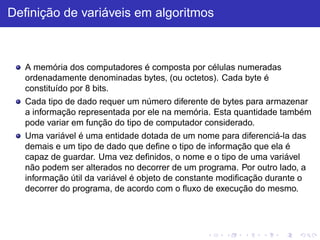 Definição de variáveis em algoritmos
A memória dos computadores é composta por células numeradas
ordenadamente denominadas bytes, (ou octetos). Cada byte é
constituído por 8 bits.
Cada tipo de dado requer um número diferente de bytes para armazenar
a informação representada por ele na memória. Esta quantidade também
pode variar em função do tipo de computador considerado.
Uma variável é uma entidade dotada de um nome para diferenciá-la das
demais e um tipo de dado que define o tipo de informação que ela é
capaz de guardar. Uma vez definidos, o nome e o tipo de uma variável
não podem ser alterados no decorrer de um programa. Por outro lado, a
informação útil da variável é objeto de constante modificação durante o
decorrer do programa, de acordo com o fluxo de execução do mesmo.
 