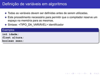 Definição de variáveis em algoritmos
Todas as variáveis devem ser definidas antes de serem utilizadas.
Este procedimento necessário para permitir que o compilador reserve um
espaço na memória para as mesmas.
Sintaxe: <TIPO_DA_VARIÁVEL> identificador
Exemplos
int idade;
float altura;
boolean sexo;
 