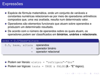 Expressões
Espécie de fórmula matemática, onde um conjunto de variáveis e
constantes numéricas relacionam-se por meio de operadores aritméticos
compostos que, uma vez avaliada, resulta num determinado valor.
Operadores são elementos funcionais que atuam sobre operandos e
produzem um determinado resultado.
De acordo com o número de operandos sobre os quais atuam, os
operadores podem ser classificados em binários, unários e relacionais.
area = 0.5*base*altura
0.5, base, altura operandos
* operador binário
= operador relacional
Podem ser literais: eletro = "refrigera"+"dor"
Podem ser lógicas: teste = TRUE & FALSE (& - "E" lógico).
 