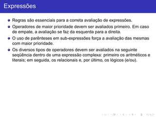 Expressões
Regras são essenciais para a correta avaliação de expressões.
Operadores de maior prioridade devem ser avaliados primeiro. Em caso
de empate, a avaliação se faz da esquerda para a direita.
O uso de parênteses em sub-expressões força a avaliação das mesmas
com maior prioridade.
Os diversos tipos de operadores devem ser avaliados na seguinte
seqüência dentro de uma expressão complexa: primeiro os aritméticos e
literais; em seguida, os relacionais e, por último, os lógicos (e/ou).
 