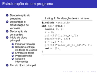 Estruturação de um programa
1 Denominação do
programa
2 Declaração e
classificação de
variáveis
3 Declaração de
constantes
4 Início do bloco
principal
1 Iniciar as variáveis
2 Solicitar a entrada
de dados ao usuário
3 Entrada de dados
4 Processamento
5 Saída de
informações
5 Fim do bloco principal
Listing 1: Ponderação de um número
#include <stdio.h>
int main(void){
double X, Y;
Y = 0;
printf("Digite X: ");
scanf("%d", &X);
Y = 1.3 * X;
printf("Valor de Y: %dn", Y);
return(0);
}
 