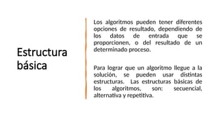 Estructura
básica
Los algoritmos pueden tener diferentes
opciones de resultado, dependiendo de
los datos de entrada que se
proporcionen, o del resultado de un
determinado proceso.
Para lograr que un algoritmo llegue a la
solución, se pueden usar distintas
estructuras. Las estructuras básicas de
los algoritmos, son: secuencial,
alternativa y repetitiva.
 