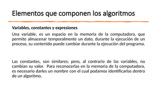 Elementos que componen los algoritmos
Variables, constantes y expresiones
Una variable, es un espacio en la memoria de la computadora, que
permite almacenar temporalmente un dato, durante la ejecución de un
proceso, su contenido puede cambiar durante la ejecución del programa.
Las constantes, son similares; pero, al contrario de las variables, no
cambian su valor. Para reconocerlas en la memoria de la computadora,
es necesario darles un nombre con el cual podamos identificarlas dentro
de un algoritmo.
 