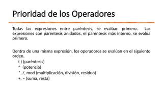 Prioridad de los Operadores
Todas las expresiones entre paréntesis, se evalúan primero. Las
expresiones con paréntesis anidados, el paréntesis más interno, se evalúa
primero.
Dentro de una misma expresión, los operadores se evalúan en el siguiente
orden.
( ) (paréntesis)
^ (potencia)
*, /, mod (multiplicación, división, residuo)
+, – (suma, resta)
 