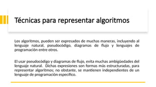 Técnicas para representar algoritmos
Los algoritmos, pueden ser expresados de muchas maneras, incluyendo al
lenguaje natural, pseudocódigo, diagramas de flujo y lenguajes de
programación entre otros.
El usar pseudocódigo y diagramas de flujo, evita muchas ambigüedades del
lenguaje natural. Dichas expresiones son formas más estructuradas, para
representar algoritmos; no obstante, se mantienen independientes de un
lenguaje de programación específico.
 