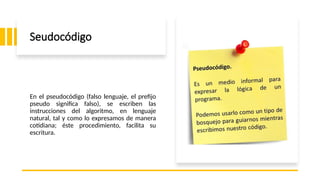 Seudocódigo
En el pseudocódigo (falso lenguaje, el prefijo
pseudo significa falso), se escriben las
instrucciones del algoritmo, en lenguaje
natural, tal y como lo expresamos de manera
cotidiana; éste procedimiento, facilita su
escritura.
 
