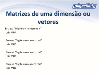 Matrizes de uma dimensão ou
vetores
Escreva “Digite um numero real”
Leia MD4
Escreva “Digite um numero real”
Leia MD5
Escreva “Digite um numero real”
Leia MD6
Escreva “Digite um numero real”
Leia MD7
 