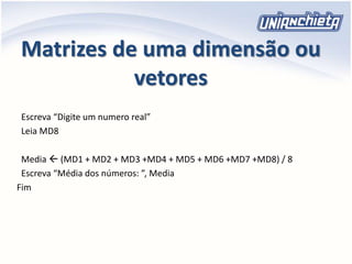 Matrizes de uma dimensão ou
vetores
Escreva “Digite um numero real”
Leia MD8
Media  (MD1 + MD2 + MD3 +MD4 + MD5 + MD6 +MD7 +MD8) / 8
Escreva “Média dos números: ”, Media
Fim
 