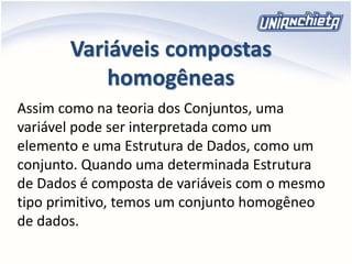 Variáveis compostas
homogêneas
Assim como na teoria dos Conjuntos, uma
variável pode ser interpretada como um
elemento e uma Estrutura de Dados, como um
conjunto. Quando uma determinada Estrutura
de Dados é composta de variáveis com o mesmo
tipo primitivo, temos um conjunto homogêneo
de dados.
 