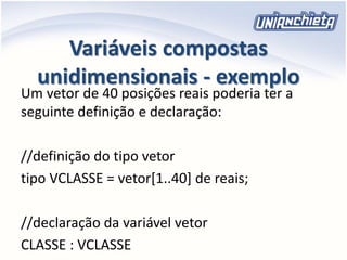 Variáveis compostas
unidimensionais - exemplo
Um vetor de 40 posições reais poderia ter a
seguinte definição e declaração:
//definição do tipo vetor
tipo VCLASSE = vetor[1..40] de reais;
//declaração da variável vetor
CLASSE : VCLASSE
 