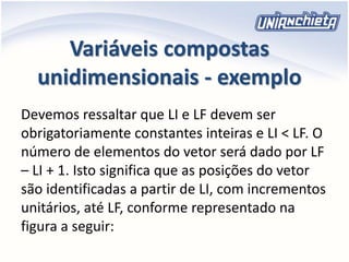 Variáveis compostas
unidimensionais - exemplo
Devemos ressaltar que LI e LF devem ser
obrigatoriamente constantes inteiras e LI < LF. O
número de elementos do vetor será dado por LF
– LI + 1. Isto significa que as posições do vetor
são identificadas a partir de LI, com incrementos
unitários, até LF, conforme representado na
figura a seguir:
 