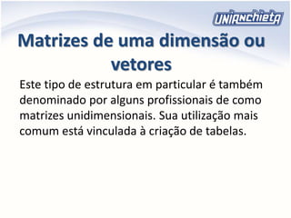 Matrizes de uma dimensão ou
vetores
Este tipo de estrutura em particular é também
denominado por alguns profissionais de como
matrizes unidimensionais. Sua utilização mais
comum está vinculada à criação de tabelas.
 