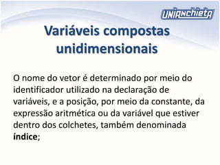 Variáveis compostas
unidimensionais
O nome do vetor é determinado por meio do
identificador utilizado na declaração de
variáveis, e a posição, por meio da constante, da
expressão aritmética ou da variável que estiver
dentro dos colchetes, também denominada
índice;
 