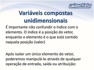 Variáveis compostas
unidimensionais
É importante não confundir o índice com o
elemento. O índice é a posição do vetor,
enquanto o elemento é o que está contido
naquela posição (valor)
Após isolar um único elemento do vetor,
poderemos manipulá-lo através de qualquer
operação de entrada, saída ou atribuição:
 