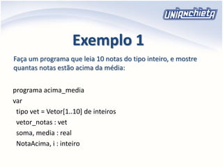 Exemplo 1
programa acima_media
var
tipo vet = Vetor[1..10] de inteiros
vetor_notas : vet
soma, media : real
NotaAcima, i : inteiro
Faça um programa que leia 10 notas do tipo inteiro, e mostre
quantas notas estão acima da média:
 