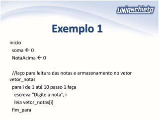 Exemplo 1
inicio
soma  0
NotaAcima  0
//laço para leitura das notas e armazenamento no vetor
vetor_notas
para i de 1 até 10 passo 1 faça
escreva “Digite a nota”, i
leia vetor_notas[i]
fim_para
 