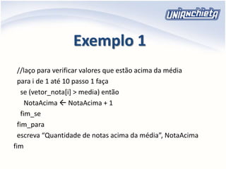Exemplo 1
//laço para verificar valores que estão acima da média
para i de 1 até 10 passo 1 faça
se (vetor_nota[i] > media) então
NotaAcima  NotaAcima + 1
fim_se
fim_para
escreva “Quantidade de notas acima da média”, NotaAcima
fim
 