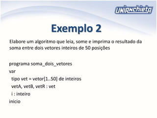 Exemplo 2
programa soma_dois_vetores
var
tipo vet = vetor[1..50] de inteiros
vetA, vetB, vetR : vet
i : inteiro
inicio
Elabore um algoritmo que leia, some e imprima o resultado da
soma entre dois vetores inteiros de 50 posições
 