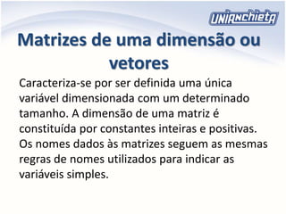 Matrizes de uma dimensão ou
vetores
Caracteriza-se por ser definida uma única
variável dimensionada com um determinado
tamanho. A dimensão de uma matriz é
constituída por constantes inteiras e positivas.
Os nomes dados às matrizes seguem as mesmas
regras de nomes utilizados para indicar as
variáveis simples.
 