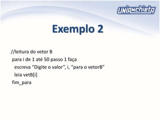 Exemplo 2
//leitura do vetor B
para i de 1 até 50 passo 1 faça
escreva “Digite o valor”, i, “para o vetorB”
leia vetB[i]
fim_para
 