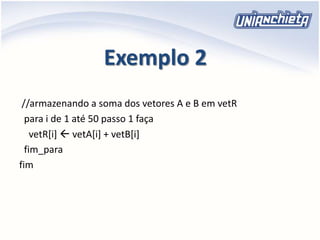 Exemplo 2
//armazenando a soma dos vetores A e B em vetR
para i de 1 até 50 passo 1 faça
vetR[i]  vetA[i] + vetB[i]
fim_para
fim
 