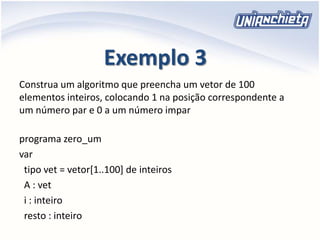 Exemplo 3
programa zero_um
var
tipo vet = vetor[1..100] de inteiros
A : vet
i : inteiro
resto : inteiro
Construa um algoritmo que preencha um vetor de 100
elementos inteiros, colocando 1 na posição correspondente a
um número par e 0 a um número impar
 