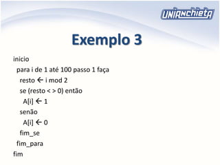 Exemplo 3
inicio
para i de 1 até 100 passo 1 faça
resto  i mod 2
se (resto < > 0) então
A[i]  1
senão
A[i]  0
fim_se
fim_para
fim
 