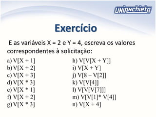 Exercício
E as variáveis X = 2 e Y = 4, escreva os valores
correspondentes à solicitação:
a) V[X + 1]
b)V[X + 2]
c) V[X + 3]
d)V[X * 3]
e) V[X * 1]
f) V[X + 2]
g)V[X * 3]
h) V[V[X + Y]]
i) V[X + Y]
j) V[8 – V[2]]
k) V[V[4]]
l) V[V[V[7]]]
m) V[V[1]* V[4]]
n) V[X + 4]
 