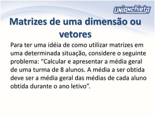 Matrizes de uma dimensão ou
vetores
Para ter uma idéia de como utilizar matrizes em
uma determinada situação, considere o seguinte
problema: “Calcular e apresentar a média geral
de uma turma de 8 alunos. A média a ser obtida
deve ser a média geral das médias de cada aluno
obtida durante o ano letivo”.
 