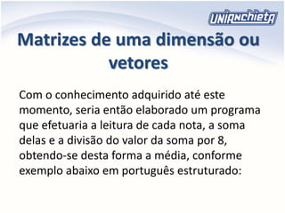 Matrizes de uma dimensão ou
vetores
Com o conhecimento adquirido até este
momento, seria então elaborado um programa
que efetuaria a leitura de cada nota, a soma
delas e a divisão do valor da soma por 8,
obtendo-se desta forma a média, conforme
exemplo abaixo em português estruturado:
 