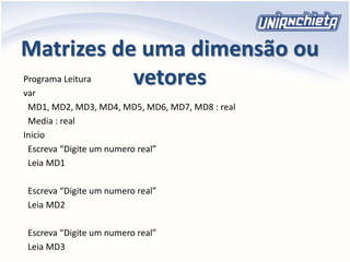 Matrizes de uma dimensão ou
vetoresPrograma Leitura
var
MD1, MD2, MD3, MD4, MD5, MD6, MD7, MD8 : real
Media : real
Inicio
Escreva “Digite um numero real”
Leia MD1
Escreva “Digite um numero real”
Leia MD2
Escreva “Digite um numero real”
Leia MD3
 